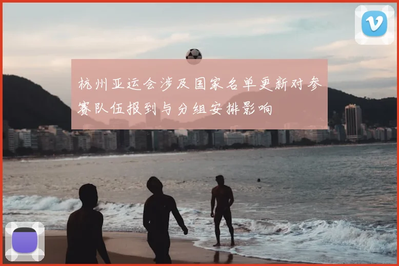 杭州亚运会涉及国家名单更新对参赛队伍报到与分组安排影响