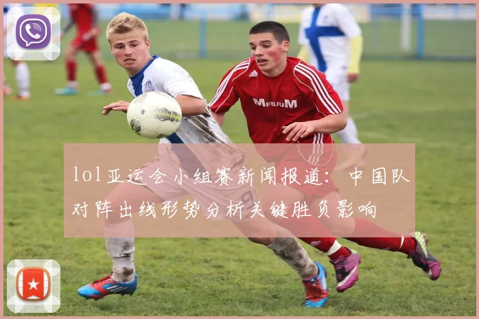 lol亚运会小组赛新闻报道：中国队对阵出线形势分析关键胜负影响