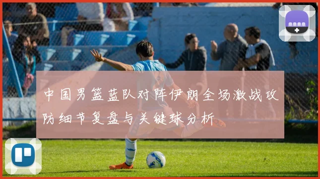 中国男篮蓝队对阵伊朗全场激战攻防细节复盘与关键球分析