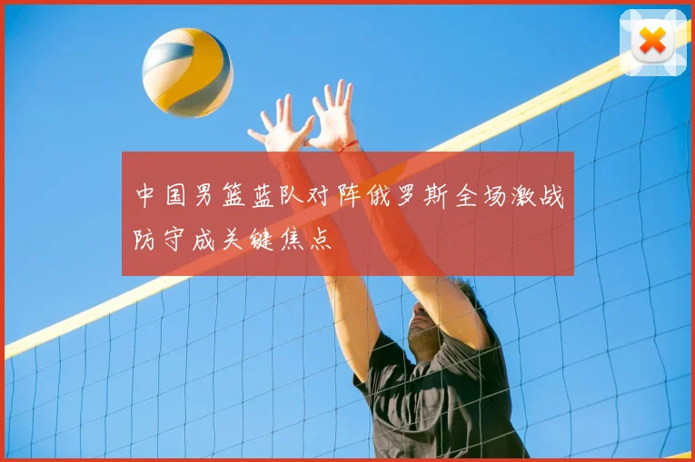 中国男篮蓝队对阵俄罗斯全场激战防守成关键焦点