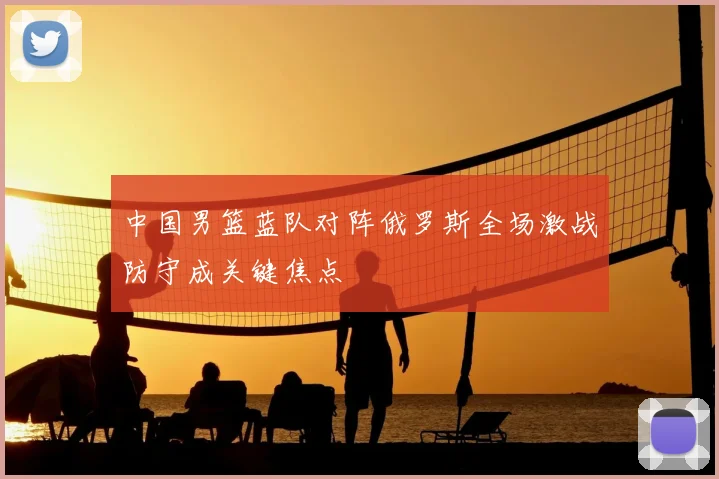 中国男篮蓝队对阵俄罗斯全场激战防守成关键焦点