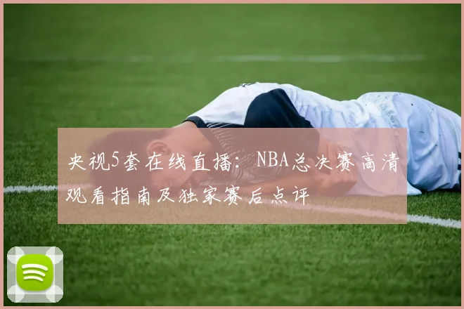 央视5套在线直播：NBA总决赛高清观看指南及独家赛后点评