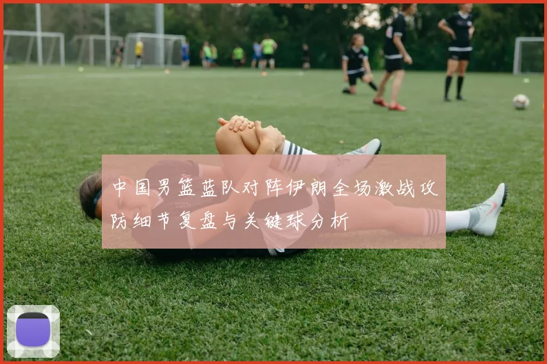 中国男篮蓝队对阵伊朗全场激战攻防细节复盘与关键球分析