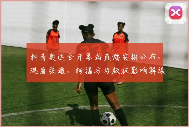 抖音奥运会开幕式直播安排公布，观看渠道、转播方与版权影响解读